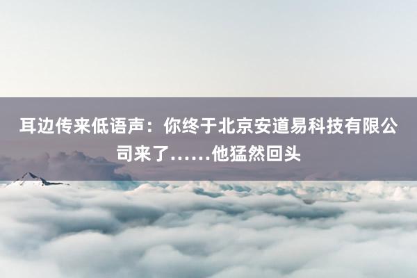 耳边传来低语声：你终于北京安道易科技有限公司来了……他猛然回头