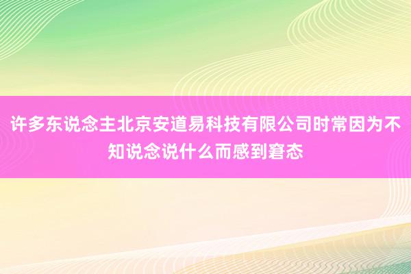 许多东说念主北京安道易科技有限公司时常因为不知说念说什么而感到窘态
